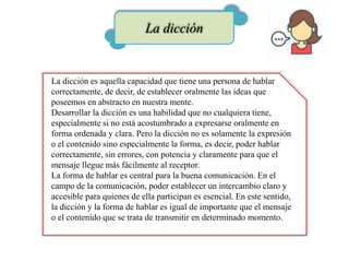 La dicción
La dicción es aquella capacidad que tiene una persona de hablar
correctamente, de decir, de establecer oralmente las ideas que
poseemos en abstracto en nuestra mente.
Desarrollar la dicción es una habilidad que no cualquiera tiene,
especialmente si no está acostumbrado a expresarse oralmente en
forma ordenada y clara. Pero la dicción no es solamente la expresión
o el contenido sino especialmente la forma, es decir, poder hablar
correctamente, sin errores, con potencia y claramente para que el
mensaje llegue más fácilmente al receptor.
La forma de hablar es central para la buena comunicación. En el
campo de la comunicación, poder establecer un intercambio claro y
accesible para quienes de ella participan es esencial. En este sentido,
la dicción y la forma de hablar es igual de importante que el mensaje
o el contenido que se trata de transmitir en determinado momento.
 