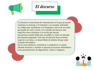 El discurso
Un discurso es una forma de comunicación en la que un emisor
construye un mensaje y lo transmite a un receptor utilizando
un código (que usualmente es el lenguaje) a través de un canal,
que puede ser oral o escrito. Un concepto de discurso más
específico hace referencia a la acción que ejecuta
una persona cuando habla ante un público y emite un mensaje
previamente preparado. Este tipo de discurso busca orientar
respecto a un tema y es desarrollado de manera tal que capte
el interés del público.
En los actos políticos, económicos o académicos se suelen
efectuar discursos y muchos se apoyan en recursos informáticos
como presentaciones de diapositivas, vídeos o imágenes.
 