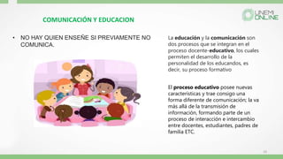 COMUNICACIÓN Y EDUCACION
• NO HAY QUIEN ENSEÑE SI PREVIAMENTE NO
COMUNICA.
10
La educación y la comunicación son
dos procesos que se integran en el
proceso docente-educativo, los cuales
permiten el desarrollo de la
personalidad de los educandos, es
decir, su proceso formativo
El proceso educativo posee nuevas
características y trae consigo una
forma diferente de comunicación; la va
más allá de la transmisión de
información, formando parte de un
proceso de interacción e intercambio
entre docentes, estudiantes, padres de
familia ETC.
 