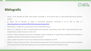 Bibliografía
• Uriarte, J. (6 de noviembre de 2018). Cultura Popular. Consultado el 29 de abril de 2019, en: https://www.caracteristicas.co/cultura-
popular/
• La Nación. (10 de diciembre de 2018). El pensamiento egocéntrico. Consultado el 29 de abril de 2019, en:
https://www.lanacion.com.py/foco/2018/12/10/el-pensamiento-egocentrico/
• Malo González, C. (2006). Arte y cultura popular. Cuenca: Universidad del Azuay.
• Moreno, W. y Velázquez, M. (2017). Estrategia didáctica para desarrollar el pensamiento crítico. REICE. Revista Iberoamericana sobre
Calidad, Eficacia y Cambio en Educación, 15(2), 53-73.
• De Corte, E. (2015). Aprendizaje constructivo, autorregulado, situado y colaborativo: un acercamiento a la adquisición de la competencia
adaptativa (matemática). Revista Páginas de Educación, 8(2), 69-87.
• López, G. (2012). Pensamiento crítico en el aula. Revista Docencia e Investigación, 22, 41-60.
• Montero, A. (29 de noviembre de 2016). ¿Cómo desarrollar el pensamiento crítico? Consejos para saber por dónde empezar. Recuperado
el 3 de mayo de 2019, de: http://www.aikaeducacion.com/consejos/8-consejos-desarrollar-pensamiento-critico/
 