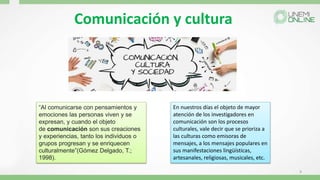 Comunicación y cultura
9
“Al comunicarse con pensamientos y
emociones las personas viven y se
expresan, y cuando el objeto
de comunicación son sus creaciones
y experiencias, tanto los individuos o
grupos progresan y se enriquecen
culturalmente”(Gómez Delgado, T.;
1998).
En nuestros días el objeto de mayor
atención de los investigadores en
comunicación son los procesos
culturales, vale decir que se prioriza a
las culturas como emisoras de
mensajes, a los mensajes populares en
sus manifestaciones lingüísticas,
artesanales, religiosas, musicales, etc.
 