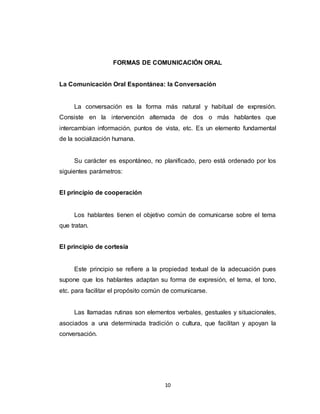 10
FORMAS DE COMUNICACIÓN ORAL
La Comunicación Oral Espontánea: la Conversación
La conversación es la forma más natural y habitual de expresión.
Consiste en la intervención alternada de dos o más hablantes que
intercambian información, puntos de vista, etc. Es un elemento fundamental
de la socialización humana.
Su carácter es espontáneo, no planificado, pero está ordenado por los
siguientes parámetros:
El principio de cooperación
Los hablantes tienen el objetivo común de comunicarse sobre el tema
que tratan.
El principio de cortesía
Este principio se refiere a la propiedad textual de la adecuación pues
supone que los hablantes adaptan su forma de expresión, el tema, el tono,
etc. para facilitar el propósito común de comunicarse.
Las llamadas rutinas son elementos verbales, gestuales y situacionales,
asociados a una determinada tradición o cultura, que facilitan y apoyan la
conversación.
 