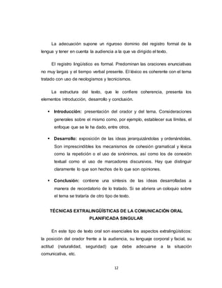 12
La adecuación supone un riguroso dominio del registro formal de la
lengua y tener en cuenta la audiencia a la que va dirigido el texto.
El registro lingüístico es formal. Predominan las oraciones enunciativas
no muy largas y el tiempo verbal presente. El léxico es coherente con el tema
tratado con uso de neologismos y tecnicismos.
La estructura del texto, que le confiere coherencia, presenta los
elementos introducción, desarrollo y conclusión.
 Introducción: presentación del orador y del tema. Consideraciones
generales sobre el mismo como, por ejemplo, establecer sus límites, el
enfoque que se le ha dado, entre otros.
 Desarrollo: exposición de las ideas jerarquizándolas y ordenándolas.
Son imprescindibles los mecanismos de cohesión gramatical y léxica
como la repetición o el uso de sinónimos, así como los de conexión
textual como el uso de marcadores discursivos. Hay que distinguir
claramente lo que son hechos de lo que son opiniones.
 Conclusión: contiene una síntesis de las ideas desarrolladas a
manera de recordatorio de lo tratado. Si se abriera un coloquio sobre
el tema se trataría de otro tipo de texto.
TÉCNICAS EXTRALINGÜÍSTICAS DE LA COMUNICACIÓN ORAL
PLANIFICADA SINGULAR
En este tipo de texto oral son esenciales los aspectos extralingüísticos:
la posición del orador frente a la audiencia, su lenguaje corporal y facial, su
actitud (naturalidad, seguridad) que debe adecuarse a la situación
comunicativa, etc.
 