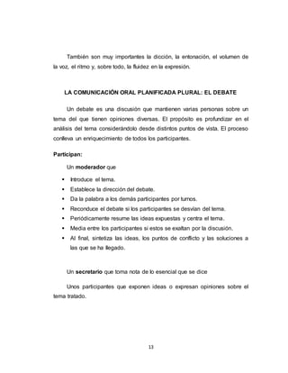 13
También son muy importantes la dicción, la entonación, el volumen de
la voz, el ritmo y, sobre todo, la fluidez en la expresión.
LA COMUNICACIÓN ORAL PLANIFICADA PLURAL: EL DEBATE
Un debate es una discusión que mantienen varias personas sobre un
tema del que tienen opiniones diversas. El propósito es profundizar en el
análisis del tema considerándolo desde distintos puntos de vista. El proceso
conlleva un enriquecimiento de todos los participantes.
Participan:
Un moderador que
 Introduce el tema.
 Establece la dirección del debate.
 Da la palabra a los demás participantes por turnos.
 Reconduce el debate si los participantes se desvían del tema.
 Periódicamente resume las ideas expuestas y centra el tema.
 Media entre los participantes si estos se exaltan por la discusión.
 Al final, sintetiza las ideas, los puntos de conflicto y las soluciones a
las que se ha llegado.
Un secretario que toma nota de lo esencial que se dice
Unos participantes que exponen ideas o expresan opiniones sobre el
tema tratado.
 