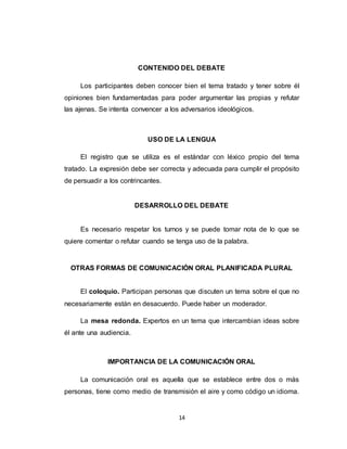14
CONTENIDO DEL DEBATE
Los participantes deben conocer bien el tema tratado y tener sobre él
opiniones bien fundamentadas para poder argumentar las propias y refutar
las ajenas. Se intenta convencer a los adversarios ideológicos.
USO DE LA LENGUA
El registro que se utiliza es el estándar con léxico propio del tema
tratado. La expresión debe ser correcta y adecuada para cumplir el propósito
de persuadir a los contrincantes.
DESARROLLO DEL DEBATE
Es necesario respetar los turnos y se puede tomar nota de lo que se
quiere comentar o refutar cuando se tenga uso de la palabra.
OTRAS FORMAS DE COMUNICACIÓN ORAL PLANIFICADA PLURAL
El coloquio. Participan personas que discuten un tema sobre el que no
necesariamente están en desacuerdo. Puede haber un moderador.
La mesa redonda. Expertos en un tema que intercambian ideas sobre
él ante una audiencia.
IMPORTANCIA DE LA COMUNICACIÓN ORAL
La comunicación oral es aquella que se establece entre dos o más
personas, tiene como medio de transmisión el aire y como código un idioma.
 