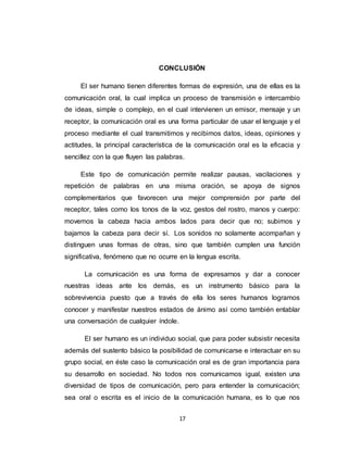 17
CONCLUSIÓN
El ser humano tienen diferentes formas de expresión, una de ellas es la
comunicación oral, la cual implica un proceso de transmisión e intercambio
de ideas, simple o complejo, en el cual intervienen un emisor, mensaje y un
receptor, la comunicación oral es una forma particular de usar el lenguaje y el
proceso mediante el cual transmitimos y recibimos datos, ideas, opiniones y
actitudes, la principal característica de la comunicación oral es la eficacia y
sencillez con la que fluyen las palabras.
Este tipo de comunicación permite realizar pausas, vacilaciones y
repetición de palabras en una misma oración, se apoya de signos
complementarios que favorecen una mejor comprensión por parte del
receptor, tales como los tonos de la voz, gestos del rostro, manos y cuerpo:
movemos la cabeza hacia ambos lados para decir que no; subimos y
bajamos la cabeza para decir sí. Los sonidos no solamente acompañan y
distinguen unas formas de otras, sino que también cumplen una función
significativa, fenómeno que no ocurre en la lengua escrita.
La comunicación es una forma de expresarnos y dar a conocer
nuestras ideas ante los demás, es un instrumento básico para la
sobrevivencia puesto que a través de ella los seres humanos logramos
conocer y manifestar nuestros estados de ánimo así como también entablar
una conversación de cualquier índole.
El ser humano es un individuo social, que para poder subsistir necesita
además del sustento básico la posibilidad de comunicarse e interactuar en su
grupo social, en éste caso la comunicación oral es de gran importancia para
su desarrollo en sociedad. No todos nos comunicamos igual, existen una
diversidad de tipos de comunicación, pero para entender la comunicación;
sea oral o escrita es el inicio de la comunicación humana, es lo que nos
 
