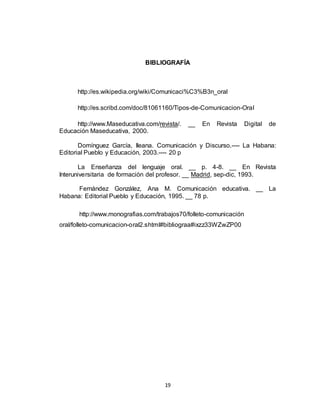 19
BIBLIOGRAFÍA
http://es.wikipedia.org/wiki/Comunicaci%C3%B3n_oral
http://es.scribd.com/doc/81061160/Tipos-de-Comunicacion-Oral
http://www.Maseducativa.com/revista/. __ En Revista Digital de
Educación Maseducativa, 2000.
Domínguez García, Ileana. Comunicación y Discurso.---- La Habana:
Editorial Pueblo y Educación, 2003.---- 20 p
La Enseñanza del lenguaje oral. __ p. 4-8. __ En Revista
Interuniversitaria de formación del profesor. __ Madrid, sep-dic, 1993.
Fernández González, Ana M. Comunicación educativa. __ La
Habana: Editorial Pueblo y Educación, 1995. __ 78 p.
http://www.monografias.com/trabajos70/folleto-comunicación
oral/folleto-comunicacion-oral2.shtml#bibliograa#ixzz33WZwZP00
 