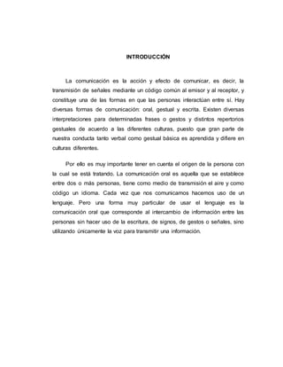 5
INTRODUCCIÓN
La comunicación es la acción y efecto de comunicar, es decir, la
transmisión de señales mediante un código común al emisor y al receptor, y
constituye una de las formas en que las personas interactúan entre sí. Hay
diversas formas de comunicación: oral, gestual y escrita. Existen diversas
interpretaciones para determinadas frases o gestos y distintos repertorios
gestuales de acuerdo a las diferentes culturas, puesto que gran parte de
nuestra conducta tanto verbal como gestual básica es aprendida y difiere en
culturas diferentes.
Por ello es muy importante tener en cuenta el origen de la persona con
la cual se está tratando. La comunicación oral es aquella que se establece
entre dos o más personas, tiene como medio de transmisión el aire y como
código un idioma. Cada vez que nos comunicamos hacemos uso de un
lenguaje. Pero una forma muy particular de usar el lenguaje es la
comunicación oral que corresponde al intercambio de información entre las
personas sin hacer uso de la escritura, de signos, de gestos o señales, sino
utilizando únicamente la voz para transmitir una información.
 