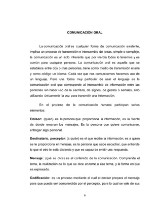 6
COMUNICACIÒN ORAL
La comunicación oral es cualquier forma de comunicación existente,
implica un proceso de transmisión e intercambio de ideas, simple o complejo,
la comunicación es un acto inherente que por inercia todos lo tenemos y es
común para cualquier persona. La comunicación oral es aquella que se
establece entre dos o más personas, tiene como medio de transmisión el aire
y como código un idioma. Cada vez que nos comunicamos hacemos uso de
un lenguaje. Pero una forma muy particular de usar el lenguaje es la
comunicación oral que corresponde al intercambio de información entre las
personas sin hacer uso de la escritura, de signos, de gestos o señales, sino
utilizando únicamente la voz para transmitir una información.
En el proceso de la comunicación humana participan varios
elementos:
Emisor: (quién) es la persona que proporciona la información, es la fuente
de donde emanan los mensajes. Es la persona que quiere comunicarse,
entregar algo personal.
Destinatario, perceptor: (a quién) es el que recibe la información, es a quien
se le proporciona el mensaje, es la persona que sabe escuchar, que entiende
lo que el otro le está diciendo y que es capaz de emitir una respuesta.
Mensaje: (qué se dice) es el contenido de la comunicación. Comprende el
tema, la realización de lo que se dice en torno a ese tema, y la forma en que
es expresado.
Codificación: es un proceso mediante el cual el emisor prepara el mensaje
para que pueda ser comprendido por el perceptor, para lo cual se vale de sus
 