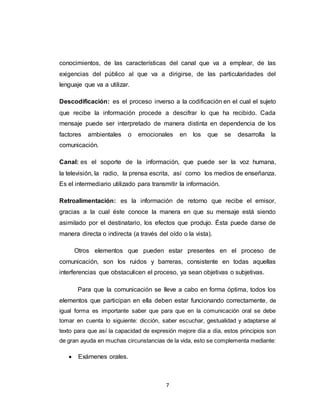 7
conocimientos, de las características del canal que va a emplear, de las
exigencias del público al que va a dirigirse, de las particularidades del
lenguaje que va a utilizar.
Descodificación: es el proceso inverso a la codificación en el cual el sujeto
que recibe la información procede a descifrar lo que ha recibido. Cada
mensaje puede ser interpretado de manera distinta en dependencia de los
factores ambientales o emocionales en los que se desarrolla la
comunicación.
Canal: es el soporte de la información, que puede ser la voz humana,
la televisión, la radio, la prensa escrita, así como los medios de enseñanza.
Es el intermediario utilizado para transmitir la información.
Retroalimentación: es la información de retorno que recibe el emisor,
gracias a la cual éste conoce la manera en que su mensaje está siendo
asimilado por el destinatario, los efectos que produjo. Ésta puede darse de
manera directa o indirecta (a través del oído o la vista).
Otros elementos que pueden estar presentes en el proceso de
comunicación, son los ruidos y barreras, consistente en todas aquellas
interferencias que obstaculicen el proceso, ya sean objetivas o subjetivas.
Para que la comunicación se lleve a cabo en forma óptima, todos los
elementos que participan en ella deben estar funcionando correctamente, de
igual forma es importante saber que para que en la comunicación oral se debe
tomar en cuenta lo siguiente: dicción, saber escuchar, gestualidad y adaptarse al
texto para que así la capacidad de expresión mejore día a día, estos principios son
de gran ayuda en muchas circunstancias de la vida, esto se complementa mediante:
 Exámenes orales.
 