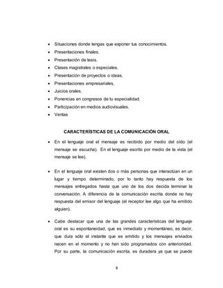 8
 Situaciones donde tengas que exponer tus conocimientos.
 Presentaciones finales.
 Presentación de tesis.
 Clases magistrales o especiales.
 Presentación de proyectos o ideas.
 Presentaciones empresariales.
 Juicios orales.
 Ponencias en congresos de tu especialidad.
 Participación en medios audiovisuales.
 Ventas
CARACTERÍSTICAS DE LA COMUNICACIÓN ORAL
 En el lenguaje oral el mensaje es recibido por medio del oído (el
mensaje se escucha). En el lenguaje escrito por medio de la vista (el
mensaje se lee).
 En el lenguaje oral existen dos o más personas que interactúan en un
lugar y tiempo determinado, por lo tanto hay respuesta de los
mensajes entregados hasta que uno de los dos decida terminar la
conversación. A diferencia de la comunicación escrita donde no hay
respuesta del emisor del lenguaje (el receptor lee algo que ha emitido
alguien).
 Cabe destacar que una de las grandes características del lenguaje
oral es su espontaneidad, que es inmediato y momentáneo, es decir,
que dura sólo el instante que es emitido y los mensajes enviados
nacen en el momento y no han sido programados con anterioridad.
Por su parte, la comunicación escrita, es duradera ya que se puede
 