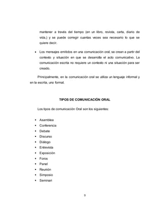 9
mantener a través del tiempo (en un libro, revista, carta, diario de
vida,) y se puede corregir cuantas veces sea necesario lo que se
quiere decir.
 Los mensajes emitidos en una comunicación oral, se crean a partir del
contexto y situación en que se desarrolla el acto comunicativo. La
comunicación escrita no requiere un contexto ni una situación para ser
creado.
Principalmente, en la comunicación oral se utiliza un lenguaje informal y
en la escrita, uno formal.
TIPOS DE COMUNICACIÓN ORAL
Los tipos de comunicación Oral son los siguientes:
 Asamblea
 Conferencia
 Debate
 Discurso
 Diálogo
 Entrevista
 Exposición
 Foros
 Panel
 Reunión
 Simposio
 Seminari
 
