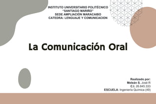 La Comunicación Oral
INSTITUTO UNIVERSITARIO POLITÉCNICO
“SANTIAGO MARIÑO”
SEDE AMPLIACIÓN MARACAIBO
CATEDRA: LENGUAJE Y COMUNICACION
Realizado por:
Meleán S. José R
C.I. 26.845.333
ESCUELA: Ingeniería Química (49)
 