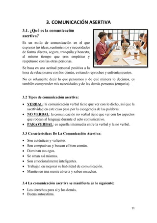 11
3. COMUNICACIÓN ASERTIVA
3.1. ¿Qué es la comunicación
asertiva?
Es un estilo de comunicación en el que
expresas tus ideas, sentimientos y necesidades
de forma directa, segura, tranquila y honesta,
al mismo tiempo que eres empático y
respetuoso con las otras personas.
Se basa en una actitud personal positiva a la
hora de relacionarse con los demás, evitando reproches y enfrentamientos.
No es solamente decir lo que pensamos y de qué manera lo decimos, es
también comprender mis necesidades y de las demás personas (empatía).
3.2 Tipos de comunicación asertiva:
 VERBAL: la comunicación verbal tiene que ver con lo dicho, así que la
asertividad en este caso pasa por la escogencia de las palabras.
 NO VERBAL: la comunicación no verbal tiene que ver con los aspectos
que rodean al lenguaje durante el acto comunicativo.
 PARAVERBAL: es aquella intermedia entre la verbal y la no verbal.
3.3 Características De La Comunicación Asertiva:
 Son auténticas y valientes.
 Son compasivas y buscan el bien común.
 Dominan sus egos.
 Se aman así mismas.
 Son emocionalmente inteligentes.
 Trabajan en mejorar su habilidad de comunicación.
 Mantienen una mente abierta y saben escuchar.
3.4 La comunicación asertiva se manifiesta en lo siguiente:
 Los derechos para sí y los demás.
 Buena autoestima.
 
