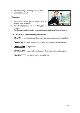 12
 Respeto consigo mismo y con los otros.
 Control emocional.
Ejemplos:
 Necesito el libro que te preste ¿me lo
podrías traer mañana?
 No estoy de acuerdo con tu postura, pero lo
respeto.
 De ahora en adelante todos los estudiantes tendrán que llegar a horario.
3.5. Claves para tener comunicación asertiva:
 CLARO: es importante que el mensaje que quieres comunicar sea claro.
 CONCISO: di lo que tengas que decir de la forma más sencilla y corta.
 CONCRETO: se especificó.
 CORRECTO: procura adecuar tu estilo de comunicación a tu oyente.
 COHERENTE: que lo que digas tenga lógica.
 