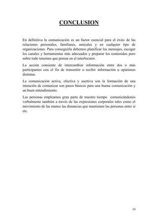 13
CONCLUSION
En definitiva la comunicación es un factor esencial para el éxito de las
relaciones personales, familiares, amicales y en cualquier tipo de
organizaciones. Para conseguirla debemos planificar los mensajes, escoger
los canales y herramientas más adecuados y preparar los contenidos pero
sobre todo tenemos que pensar en el interlocutor.
La acción consiente de intercambiar información entre dos o más
participantes con el fin de transmitir o recibir información u opiniones
distintas.
La comunicación activa, efectiva y asertiva son la formación de una
intención de comunicar son pasos básicos para una buena comunicación y
un buen entendimiento.
Las personas empleamos gran parte de nuestro tiempo comunicándonos
verbalmente también a través de las expresiones corporales tales como el
movimiento de las manos las distancias que mantienen las personas entre si
etc.
 