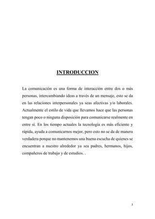 3
INTRODUCCION
La comunicación es una forma de interacción entre dos o más
personas, intercambiando ideas a través de un mensaje, esto se da
en las relaciones interpersonales ya seas afectivas y/o laborales.
Actualmente el estilo de vida que llevamos hace que las personas
tengan poco o ninguna disposición para comunicarse realmente en
entre sí. En los tiempo actuales la tecnología es más eficiente y
rápida, ayuda a comunicarnos mejor, pero esto no se da de manera
verdadera porque no mantenemos una buena escucha de quienes se
encuentran a nuestro alrededor ya sea padres, hermanos, hijos,
compañeros de trabajo y de estudios. .
 