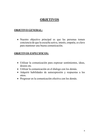 4
OBJETIVOS
OBJETIVO GENERAL:
 Nuestro objectivo principal es que las personas tomen
conciencia de que la escucha activa, interés, empatía, es clave
para mantener una buena comunicación.
OBJETIVOS ESPECIFICOS:
 Utilizar la comunicación para expresar sentimientos, ideas,
deseos etc.
 Utilizar la comunicación en el dialogo con los demás.
 Adquirir habilidades de autoexpresión y respuestas a los
otros.
 Progresar en la comunicación efectiva con los demás.
 