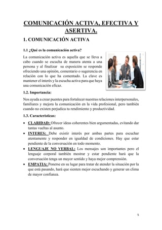 5
COMUNICACIÓN ACTIVA, EFECTIVA Y
ASERTIVA.
1. COMUNICACIÓN ACTIVA
1.1 ¿Qué es la comunicación activa?
La comunicación activa es aquella que se lleva a
cabo cuando se escucha de manera atenta a una
persona y al finalizar su exposición se responde
ofreciendo una opinión, comentario o sugerencia en
relación con lo que ha comentado. La clave es
mantener el interés y la escucha activa para que haya
una comunicación eficaz.
1.2. Importancia:
Nos ayuda a crear puentes para fortalecer nuestras relaciones interpersonales,
familiares y mejora la comunicación en la vida profesional, pero también
cuando no existen perjudica tu rendimiento y productividad.
1.3. Características:
 CLARIDAD: Ofrecer ideas coherentes bien argumentadas, evitando dar
tantas vueltas al asunto.
 INTERES: Debe existir interés por ambas partes para escuchar
atentamente y responder en igualdad de condiciones. Hay que estar
pendiente de la conversación en todo momento.
 LENGUAJE NO VERBAL: Los mensajes son importantes pero el
lenguaje corporal también mostrar y estar pendiente hará que la
conversación tenga un mayor sentido y haya mejor comprensión.
 EMPATIA: Ponerse en su lugar para tratar de atender la situación por la
que está pasando, hará que sienten mejor escuchando y generar un clima
de mayor confianza.
 