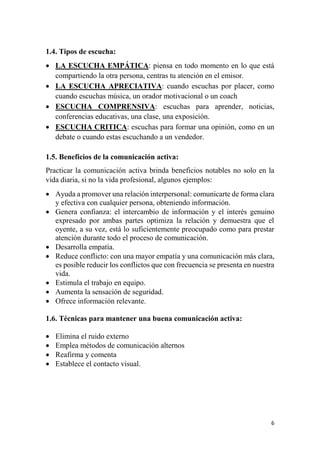 6
1.4. Tipos de escucha:
 LA ESCUCHA EMPÁTICA: piensa en todo momento en lo que está
compartiendo la otra persona, centras tu atención en el emisor.
 LA ESCUCHA APRECIATIVA: cuando escuchas por placer, como
cuando escuchas música, un orador motivacional o un coach
 ESCUCHA COMPRENSIVA: escuchas para aprender, noticias,
conferencias educativas, una clase, una exposición.
 ESCUCHA CRITICA: escuchas para formar una opinión, como en un
debate o cuando estas escuchando a un vendedor.
1.5. Beneficios de la comunicación activa:
Practicar la comunicación activa brinda beneficios notables no solo en la
vida diaria, si no la vida profesional, algunos ejemplos:
 Ayuda a promover una relación interpersonal: comunicarte de forma clara
y efectiva con cualquier persona, obteniendo información.
 Genera confianza: el intercambio de información y el interés genuino
expresado por ambas partes optimiza la relación y demuestra que el
oyente, a su vez, está lo suficientemente preocupado como para prestar
atención durante todo el proceso de comunicación.
 Desarrolla empatía.
 Reduce conflicto: con una mayor empatía y una comunicación más clara,
es posible reducir los conflictos que con frecuencia se presenta en nuestra
vida.
 Estimula el trabajo en equipo.
 Aumenta la sensación de seguridad.
 Ofrece información relevante.
1.6. Técnicas para mantener una buena comunicación activa:
 Elimina el ruido externo
 Emplea métodos de comunicación alternos
 Reafirma y comenta
 Establece el contacto visual.
 