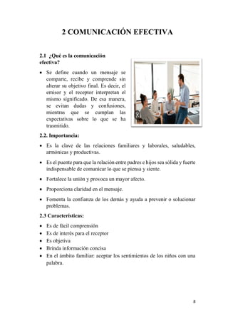 8
2 COMUNICACIÓN EFECTIVA
2.1 ¿Qué es la comunicación
efectiva?
 Se define cuando un mensaje se
comparte, recibe y comprende sin
alterar su objetivo final. Es decir, el
emisor y el receptor interpretan el
mismo significado. De esa manera,
se evitan dudas y confusiones,
mientras que se cumplan las
expectativas sobre lo que se ha
trasmitido.
2.2. Importancia:
 Es la clave de las relaciones familiares y laborales, saludables,
armónicas y productivas.
 Es el puente para que la relación entre padres e hijos sea sólida y fuerte
indispensable de comunicar lo que se piensa y siente.
 Fortalece la unión y provoca un mayor afecto.
 Proporciona claridad en el mensaje.
 Fomenta la confianza de los demás y ayuda a prevenir o solucionar
problemas.
2.3 Características:
 Es de fácil comprensión
 Es de interés para el receptor
 Es objetiva
 Brinda información concisa
 En el ámbito familiar: aceptar los sentimientos de los niños con una
palabra.
 
