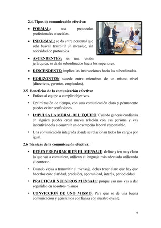 9
2.4. Tipos de comunicación efectiva:
 FORMAL: usa protocolos
profesionales o sociales.
 INFORMAL: se da entre personal que
solo buscan trasmitir un mensaje, sin
necesidad de protocolos.
 ASCENDENTES: es una visión
jerárquica, se da de subordinados hacia los superiores.
 DESCENDENTE: implica las instrucciones hacia los subordinados.
 HORIZONTES: sucede entre miembros de un mismo nivel
(directivos, gerentes, empleados).
2.5 Beneficios de la comunicación efectiva:
• Enfoca al equipo a cumplir objetivos.
• Optimización de tiempo, con una comunicación clara y permanente
puedes evitar confusiones.
• IMPULSA LA MORAL DEL EQUIPO: Cuando generas confianza
en alguien puedes crear nueva relación con esa persona y vas
incentivándola a construir un desempeño laboral responsable.
• Una comunicación integrada donde se relacionan todos los cargos por
igual.
2.6 Técnicas de la comunicación efectiva:
• DEBES PREPARAR BIEN EL MENSAJE: define y ten muy claro
lo que vas a comunicar, utilizan el lenguaje más adecuado utilizando
el contexto
• Cuando vayas a transmitir el mensaje, debes tener claro que hay que
hacerlos con: claridad, precisión, oportunidad, interés, periodicidad.
• PRACTICAR NUESTROS MENSAJE: porque eso nos vas a dar
seguridad en nosotros mismos
• CONVICCION DE UNO MISMO: Para que se dé una buena
comunicación y generemos confianza con nuestro oyente.
 
