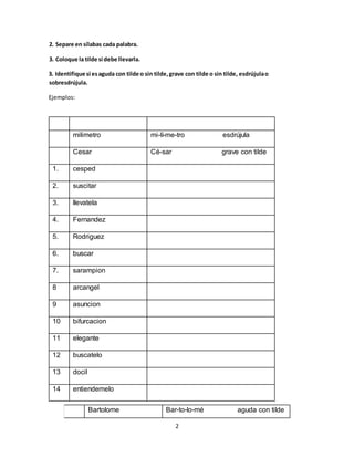 2
2. Separe en sílabas cada palabra.
3. Coloque la tilde si debe llevarla.
3. Identifique si esaguda con tilde o sin tilde,grave con tilde o sin tilde, esdrújulao
sobresdrújula.
Ejemplos:
milimetro mi-lí-me-tro esdrújula
Cesar Cé-sar grave con tilde
1. cesped
2. suscitar
3. llevatela
4. Fernandez
5. Rodriguez
6. buscar
7. sarampion
8 arcangel
9 asuncion
10 bifurcacion
11 elegante
12 buscatelo
13 docil
14 entiendemelo
Bartolome Bar-to-lo-mé aguda con tilde
 