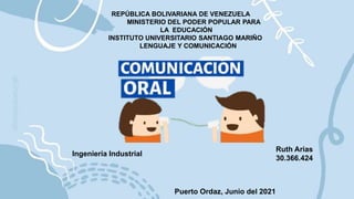 REPÚBLICA BOLIVARIANA DE VENEZUELA
MINISTERIO DEL PODER POPULAR PARA
LA EDUCACIÓN
INSTITUTO UNIVERSITARIO SANTIAGO MARIÑO
LENGUAJE Y COMUNICACIÓN
Ruth Arias
30.366.424
Ingeniería Industrial
Puerto Ordaz, Junio del 2021
 