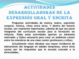 Programar actividades de música, teatro, expresión
corporal, mímica, ritmo entre otros. Y dentro del horario
escolar, son realmente importantes, además de que son parte
integrante del currículum escolar para la formación los
niños/as. Todas estas actividades aportan un elemento
motivador y lúdico necesario para crear un ambiente común
entre los miembros de una clase común (profesores y niños).
       Actualmente viene dándose una mayor incidencia de
alteraciones del lenguaje en edades tempranas, entre otras
causas por las respuestas que la escuela concede a la
diversidades.
 