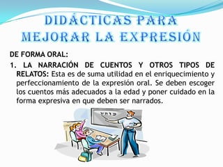 DE FORMA ORAL:
1. LA NARRACIÓN DE CUENTOS Y OTROS TIPOS DE
  RELATOS: Esta es de suma utilidad en el enriquecimiento y
  perfeccionamiento de la expresión oral. Se deben escoger
  los cuentos más adecuados a la edad y poner cuidado en la
  forma expresiva en que deben ser narrados.
 