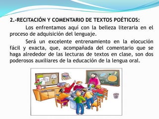 2.-RECITACIÓN Y COMENTARIO DE TEXTOS POÉTICOS:
       Los enfrentamos aquí con la belleza literaria en el
proceso de adquisición del lenguaje.
       Será un excelente entrenamiento en la elocución
fácil y exacta, que, acompañada del comentario que se
haga alrededor de las lecturas de textos en clase, son dos
poderosos auxiliares de la educación de la lengua oral.
 