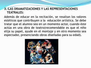 3.-LAS DRAMATIZACIONES Y LAS REPRESENTACIONES
  TEATRALES:
Además de educar en la recitación, se resaltan los valores
estéticos que contribuyen a la educación artística. Se debe
tratar que el alumno sea en un momento actor, cuando éste
actúa en una obra de teatro(recomendable es que el niño
elija su papel, ayude en el montaje y en otro momento sea
espectador, presenciando obras diseñadas para su edad).
 