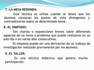 7.-LA MESA REDONDA:
       Esta técnica se utiliza cuando se desea que los
alumnos conozcan los puntos de vista divergentes y
contradictorios sobre un determinado tema.
8.-EL SIMPOSIO:
       Son charlas o exposiciones breves sobre diferentes
aspectos de un tema o problema que puede realizarse en un
solo día o en varios días consecutivos.
       El simposio puede ser una derivación de un trabajo de
investigación realizado previamente por los alumnos.

 9.-EL TALLER:
        Es una técnica didáctica que genera mucha
 participación.
 