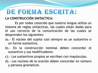 LA CONSTRUCCIÓN SINTACTICA:
        Es por todos conocido que nuestra lengua utiliza un
sistema de reglas sintácticas, las cuales están dadas para
el uso correcto de la comunicación de las cuales se
desprenden los siguientes:
a).- El núcleo del sujeto casi siempre es un sustantivo o
   un forma sustantiva.
b).- En la construcción nominal deben concordar el
   sustantivo y sus modificadores.
c).- Los sustantivos propios se escriben con mayúsculas.
d).- Los núcleos de la oración deben concordar en número
   y persona gramatical.
 