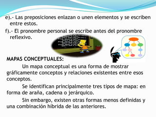 e).- Las preposiciones enlazan o unen elementos y se escriben
  entre estos.
f).- El pronombre personal se escribe antes del pronombre
  reflexivo.



MAPAS CONCEPTUALES:
       Un mapa conceptual es una forma de mostrar
gráficamente conceptos y relaciones existentes entre esos
conceptos.
       Se identifican principalmente tres tipos de mapa: en
forma de araña, cadena o jerárquico.
       Sin embargo, existen otras formas menos definidas y
una combinación híbrida de las anteriores.
 