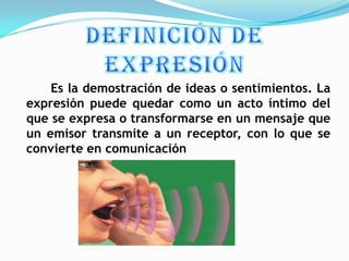 Es la demostración de ideas o sentimientos. La
expresión puede quedar como un acto íntimo del
que se expresa o transformarse en un mensaje que
un emisor transmite a un receptor, con lo que se
convierte en comunicación
 
