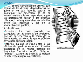 OFICIO:
        Es una comunicación escrita que
emana de las diversas dependencias de
gobierno, ya sea federal, estatal, o
municipal. Por extensión, se da el
mismo nombre a la correspondencia que
los particulares envían a las oficinas
públicas, con la que establecen relación
entre sus intereses y los de la
administración pública.
Se clasifican en:
Exterior.-    La   que    procede    de
cualquiera de las oficinas de gobierno,
que no pertenezcan a la rama de la
destinataria, así como la que el público
envía para su tramitación.
Interior.- La que se giran entre sí las
oficinas de igual dependencia. Si están
instaladas en el mismo edificio se
denomina “interior local”, “interior
foráneo”, cuando las oficinas se ubican
en diferentes lugares o edificios.
 
