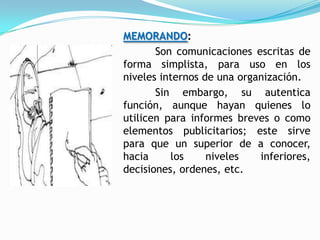 MEMORANDO:
       Son comunicaciones escritas de
forma simplista, para uso en los
niveles internos de una organización.
       Sin embargo, su autentica
función, aunque hayan quienes lo
utilicen para informes breves o como
elementos publicitarios; este sirve
para que un superior de a conocer,
hacia     los     niveles   inferiores,
decisiones, ordenes, etc.
 