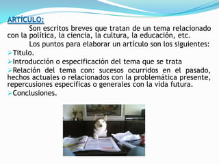 ARTÍCULO:
       Son escritos breves que tratan de un tema relacionado
con la política, la ciencia, la cultura, la educación, etc.
       Los puntos para elaborar un artículo son los siguientes:
Titulo.
Introducción o especificación del tema que se trata
Relación del tema con: sucesos ocurridos en el pasado,
hechos actuales o relacionados con la problemática presente,
repercusiones especificas o generales con la vida futura.
Conclusiones.
 