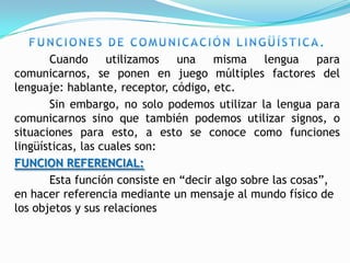 Cuando      utilizamos  una    misma     lengua     para
comunicarnos, se ponen en juego múltiples factores del
lenguaje: hablante, receptor, código, etc.
       Sin embargo, no solo podemos utilizar la lengua para
comunicarnos sino que también podemos utilizar signos, o
situaciones para esto, a esto se conoce como funciones
lingüísticas, las cuales son:
FUNCION REFERENCIAL:
       Esta función consiste en “decir algo sobre las cosas”,
en hacer referencia mediante un mensaje al mundo físico de
los objetos y sus relaciones
 