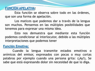 FUNCION APELATIVA:
        Esta función se observa sobre todo en las órdenes,
 que son una forma de apelación.
        Los matices que podemos dar a través de la lengua
 son muchos. Pensemos en las múltiples posibilidades que
 tenemos para expresar una misma idea.
        Esto nos demuestra que mediante esta función
 podemos condicionar al interlocutor, debido a las múltiples
 interpretaciones que podemos tener
Función Emotiva:
      Cuando la lengua transmite estados emotivos o
anímicos del emisor, expresados con pocas o muy cortas
palabras por ejemplo cuando una persona grita: (¡Ay!), Se
sabe que está expresando dolor sin necesidad de que lo diga.
 