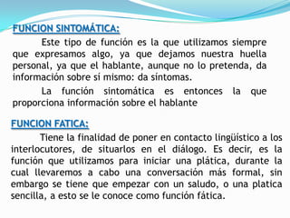 FUNCION SINTOMÁTICA:
      Este tipo de función es la que utilizamos siempre
que expresamos algo, ya que dejamos nuestra huella
personal, ya que el hablante, aunque no lo pretenda, da
información sobre sí mismo: da síntomas.
      La función sintomática es entonces la que
proporciona información sobre el hablante

FUNCION FATICA:
       Tiene la finalidad de poner en contacto lingüístico a los
interlocutores, de situarlos en el diálogo. Es decir, es la
función que utilizamos para iniciar una plática, durante la
cual llevaremos a cabo una conversación más formal, sin
embargo se tiene que empezar con un saludo, o una platica
sencilla, a esto se le conoce como función fática.
 
