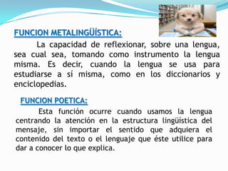 FUNCION METALINGÜÍSTICA:
      La capacidad de reflexionar, sobre una lengua,
sea cual sea, tomando como instrumento la lengua
misma. Es decir, cuando la lengua se usa para
estudiarse a sí misma, como en los diccionarios y
enciclopedias.
 FUNCION POETICA:
       Esta función ocurre cuando usamos la lengua
centrando la atención en la estructura lingüística del
mensaje, sin importar el sentido que adquiera el
contenido del texto o el lenguaje que éste utilice para
dar a conocer lo que explica.
 