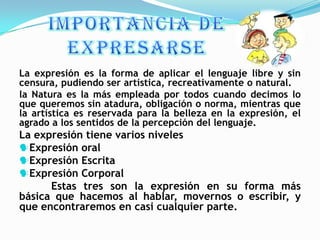 La expresión es la forma de aplicar el lenguaje libre y sin
censura, pudiendo ser artística, recreativamente o natural.
la Natura es la más empleada por todos cuando decimos lo
que queremos sin atadura, obligación o norma, mientras que
la artística es reservada para la belleza en la expresión, el
agrado a los sentidos de la percepción del lenguaje.
La expresión tiene varios niveles
Expresión oral
Expresión Escrita
Expresión Corporal
      Estas tres son la expresión en su forma más
básica que hacemos al hablar, movernos o escribir, y
que encontraremos en casi cualquier parte.
 
