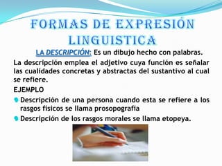 LA DESCRIPCIÓN: Es un dibujo hecho con palabras.
La descripción emplea el adjetivo cuya función es señalar
las cualidades concretas y abstractas del sustantivo al cual
se refiere.
EJEMPLO
Descripción de una persona cuando esta se refiere a los
  rasgos físicos se llama prosopografía
Descripción de los rasgos morales se llama etopeya.
 
