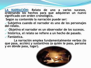 LA NARRACIÓN: Relato de uno a varios sucesos,
ordenando los hechos para que adquieran un nuevo
significado con orden cronológico.
 Según su contenido la narración puede ser:
Subjetiva cuando el narrador es uno de los personajes
del relato.
 Objetiva el narrador es un observador de los sucesos.
histórica, el relato se refiere a un hecho de pasado.
Fantástica.
       La narración emplea fundamentalmente verbos (lo
que pasa, acción) y sustantivos (a quién le pasa, persona
y en dónde pasa, lugar).
 