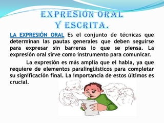 LA EXPRESIÓN ORAL Es el conjunto de técnicas que
determinan las pautas generales que deben seguirse
para expresar sin barreras lo que se piensa. La
expresión oral sirve como instrumento para comunicar.
       La expresión es más amplia que el habla, ya que
requiere de elementos paralingüísticos para completar
su significación final. La importancia de estos últimos es
crucial.
 