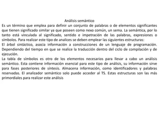 Análisis semántico
Es un término que emplea para definir un conjunto de palabras o de elementos significantes
que tienen significado similar ya que poseen como nexo común, un sema. La semántica, por lo
tanto está vinculada al significado, sentido e impetración de las palabras, expresiones o
símbolos. Para realizar este tipo de analices se deben emplear las siguientes estructuras:
El árbol sintáctico, asocia información a construcciones de un lenguaje de programación.
Dependiendo del tiempo en que se realice la traducción dentro del ciclo de compilación y de
ejecución.
La tabla de símbolos es otro de los elementos necesarios para llevar a cabo un análisis
semántico. Esta contiene información esencial para este tipo de análisis, su información sirve
para fases posteriores de síntesis. Almacena información, como identificadores y palabras
reservadas. El analizador semántico solo puede acceder al TS. Estas estructuras son las más
primordiales para realizar este análisis
 