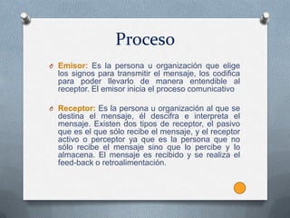 Proceso
O Emisor: Es la persona u organización que elige
  los signos para transmitir el mensaje, los codifica
  para poder llevarlo de manera entendible al
  receptor. El emisor inicia el proceso comunicativo

O Receptor: Es la persona u organización al que se
  destina el mensaje, él descifra e interpreta el
  mensaje. Existen dos tipos de receptor, el pasivo
  que es el que sólo recibe el mensaje, y el receptor
  activo o perceptor ya que es la persona que no
  sólo recibe el mensaje sino que lo percibe y lo
  almacena. El mensaje es recibido y se realiza el
  feed-back o retroalimentación.
 