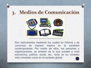 http://caminomisionero.blogspot.com/2010/10/medios-de-comunicacion-social.html




Son instrumentos mediante los cuales se informa y se
comunica de manera masiva en la sociedad
contemporánea. Por medio de ellos, los personas u
organizaciones, se enteran de lo que sucede a nivel
económico, político, social, etc., tanto en su contexto
más inmediato como en el contexto global.
 
